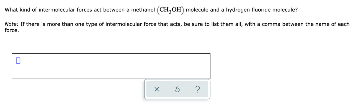 What kind of intermolecular forces act between a methanol (CH,OH) molecule and a hydrogen fluoride molecule?
Note: If there is more than one type of intermolecular force that acts, be sure to list them all, with a comma between the name of each
force.
