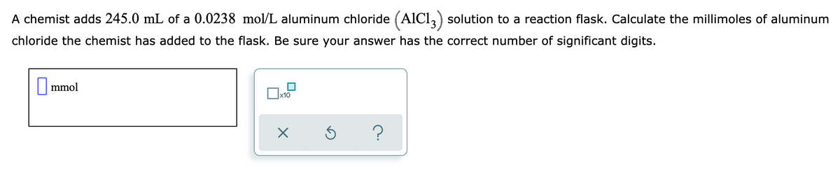 A chemist adds 245.0 mL of a 0.0238 mol/L aluminum chloride (AlCl,) solution to a reaction flask. Calculate the millimoles of aluminum
chloride the chemist has added to the flask. Be sure your answer has the correct number of significant digits.
|| mmol
x10
