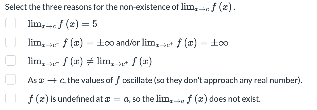 Select the three reasons for the non-existence of lim->c f (x).
lim, c f (x) = 5
x→c
lim,->c- f (x) =±∞ and/or limp→c+ ƒ (x) = ±∞
%3D
x→c¯
lim, e- f (x) # lim,pe+ f (x)
x→c¯
As x → c, the values of f oscillate (so they don't approach any real number).
f (x) is undefined at x = a, so the lim,a f (x) does not exist.
