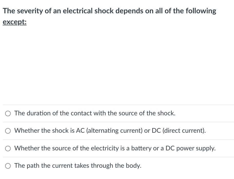 The severity of an electrical shock depends on all of the following
except:
O The duration of the contact with the source of the shock.
O Whether the shock is AC (alternating current) or DC (direct current).
Whether the source of the electricity is a battery or a DC power supply.
O The path the current takes through the body.
