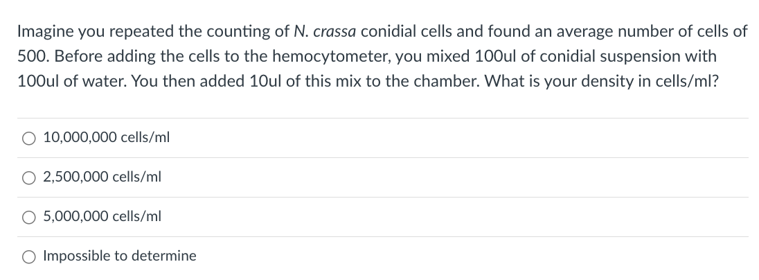 Imagine you repeated the counting of N. crassa conidial cells and found an average number of cells of
500. Before adding the cells to the hemocytometer, you mixed 100ul of conidial suspension with
100ul of water. You then added 10ul of this mix to the chamber. What is your density in cells/ml?
O 10,000,000 cells/ml
2,500,000 cells/ml
O 5,000,000 cells/ml
O Impossible to determine