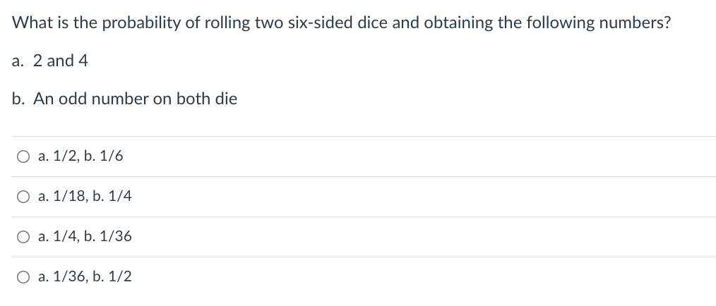 What is the probability of rolling two six-sided dice and obtaining the following numbers?
a. 2 and 4
b. An odd number on both die
O a. 1/2, b. 1/6
O a. 1/18, b. 1/4
a. 1/4, b. 1/36
O a. 1/36, b. 1/2