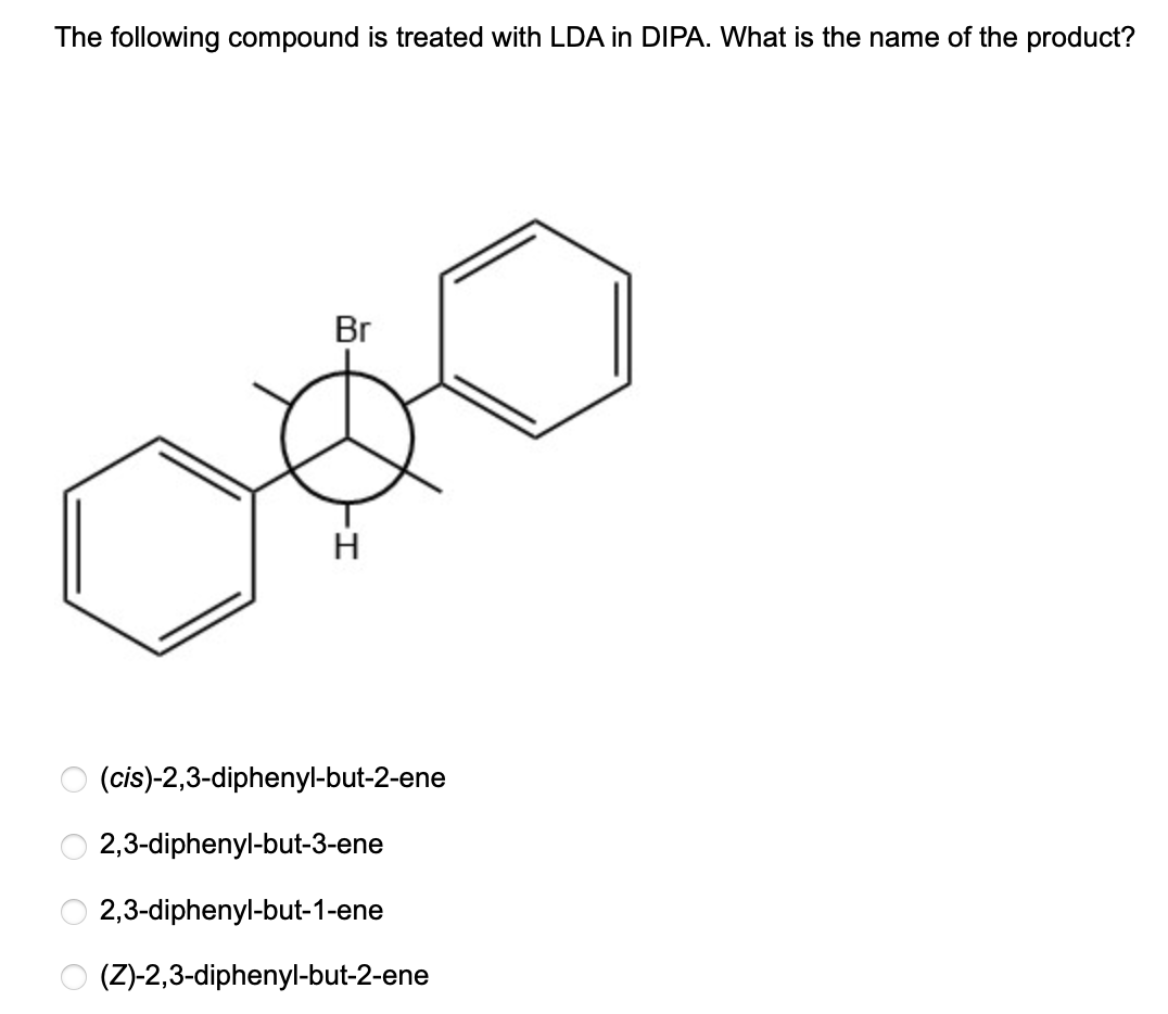 The following compound is treated with LDA in DIPA. What is the name of the product?
Br
H
(cis)-2,3-diphenyl-but-2-ene
2,3-diphenyl-but-3-ene
O 2,3-diphenyl-but-1-ene
O (Z)-2,3-diphenyl-but-2-ene
