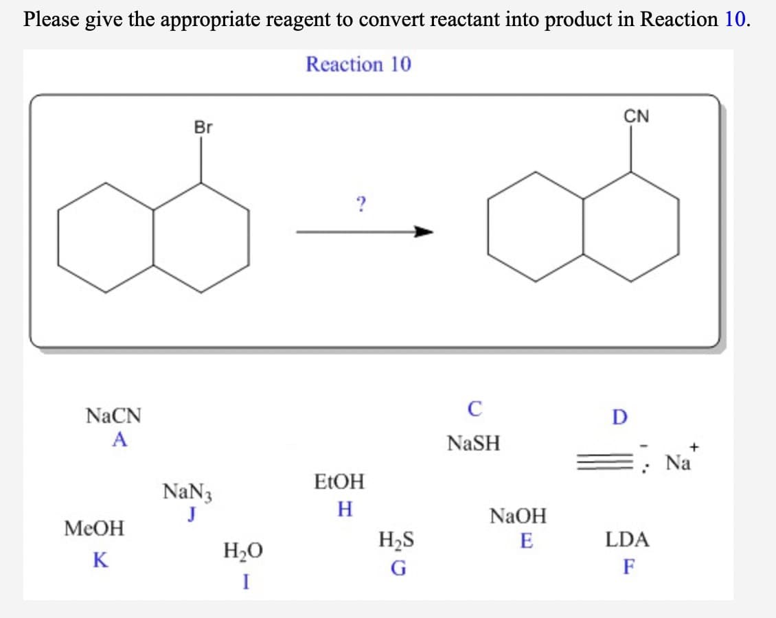 Please give the appropriate reagent to convert reactant into product in Reaction 10.
Reaction 10
CN
8.
Br
NaCN
C
D
A
NaSH
Na
ELOH
NaN3
H
NaOH
MeOH
H2S
E
LDA
H2O
K
G
F
I
