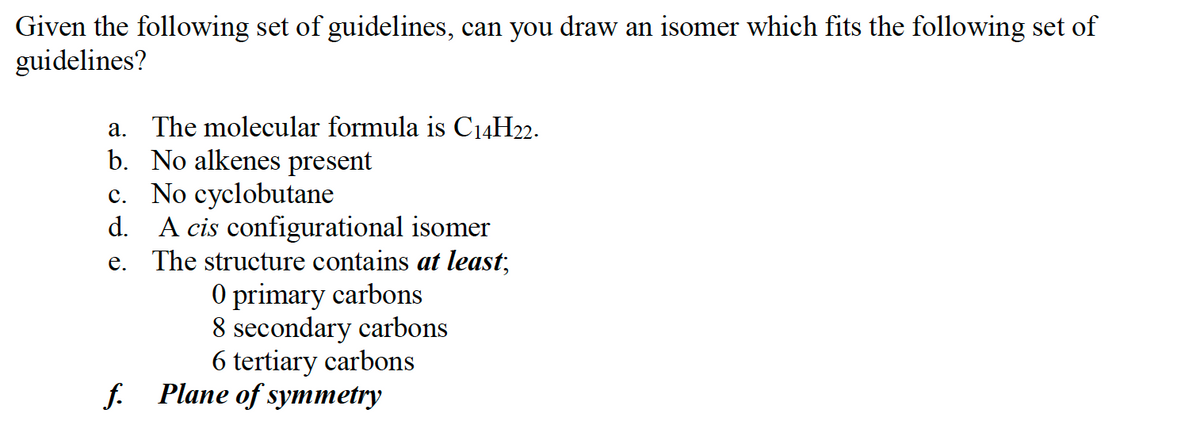 Given the following set of guidelines, can you draw an isomer which fits the following set of
guidelines?
а.
The molecular formula is C14H22.
b. No alkenes present
c. No cyclobutane
d. A cis configurational isomer
e. The structure contains at least,
O primary carbons
8 secondary carbons
6 tertiary carbons
f. Plane of symmetry
