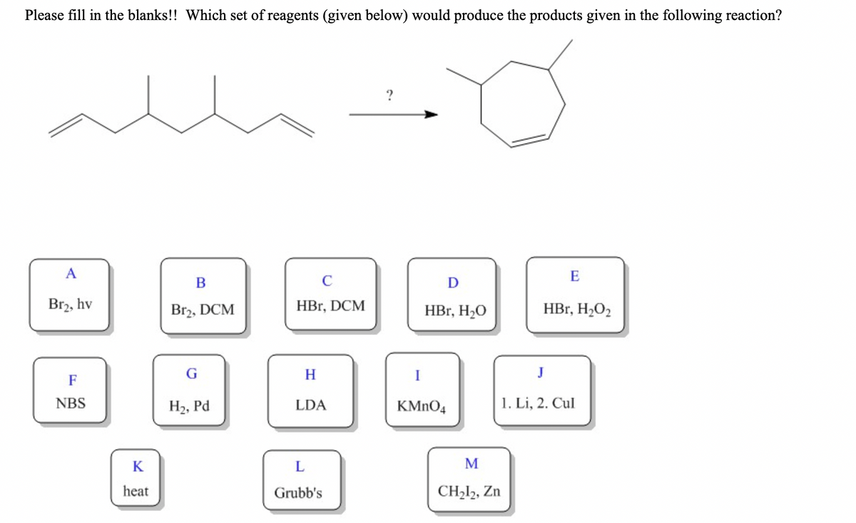 Please fill in the blanks!! Which set of reagents (given below) would produce the products given in the following reaction?
?
A
E
B
C
D
Br2, hv
Br2, DCM
HBr, DCM
HBr, H2O
HBr, H2O2
H
I
J
F
NBS
H2, Pd
LDA
KMNO4
1. Li, 2. Cul
K
M
heat
Grubb's
CH212, Zn
