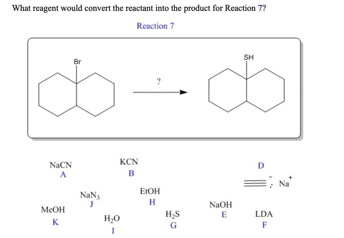 What reagent would convert the reactant into the product for Reaction 7?
Reaction 7
SH
Br
KCN
NaCN
D
A
Na
ELOH
NaN3
J
H
NaOH
MeOH
H2S
E
LDA
K
H2O
F
I

