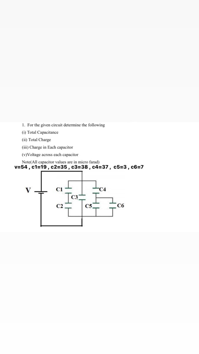 1. For the given circuit determine the following
(i) Total Capacitance
(ii) Total Charge
(iii) Charge in Each capacitor
(v)Voltage across each capacitor
Note(All capacitor values are in micro farad)
v=54 , c1=19, c2=35, c3=38, c4=37, c5=3, c6=7
V
C1
C4
C2
C5.
C6
