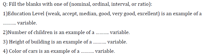 Q: Fill the blanks with one of (nominal, ordinal, interval, or ratio):
1) Education Level (weak, accept, median, good, very good, excellent) is an example of a
variable.
2)Number of children is an example of a ..... variable.
3) Height of building is an example of a .......... variable.
4) Color of cars is an example of a .......... variable.