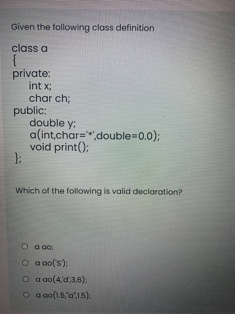 Given the following class definition
class a
private:
int x;
char ch;
public:
double y;
a(int,char=*',double=D0.0)3;
void print();
};
Which of the following is valid declaration?
O a ao;
O a ao('s');
O a ao(4'd'3,6);
O a ao(1.5,"a",1.5);
