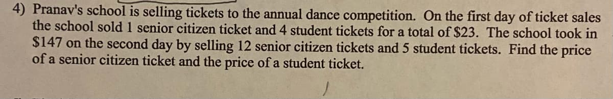 4) Pranav's school is selling tickets to the annual dance competition. On the first day of ticket sales
the school sold 1 senior citizen ticket and 4 student tickets for a total of $23. The school took in
$147 on the second day by selling 12 senior citizen tickets and 5 student tickets. Find the price
of a senior citizen ticket and the price of a student ticket.
