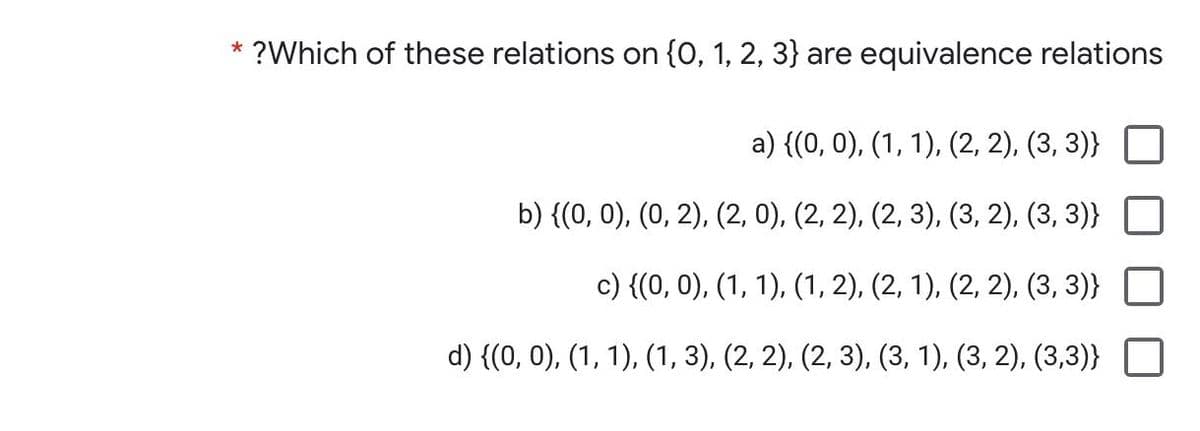 * ?Which of these relations on {0, 1, 2, 3} are equivalence relations
а) {(0, 0), (1, 1), (2, 2), (3, 3)}
b) {(0, 0), (0, 2), (2, 0), (2, 2), (2, 3), (3, 2), (3, 3)}
с) {(0, 0), (1, 1), (1, 2), (2, 1), (2, 2), (3, 3)}
d) {(0, 0), (1, 1), (1, 3), (2, 2), (2, 3), (3, 1), (3, 2), (3,3)}
