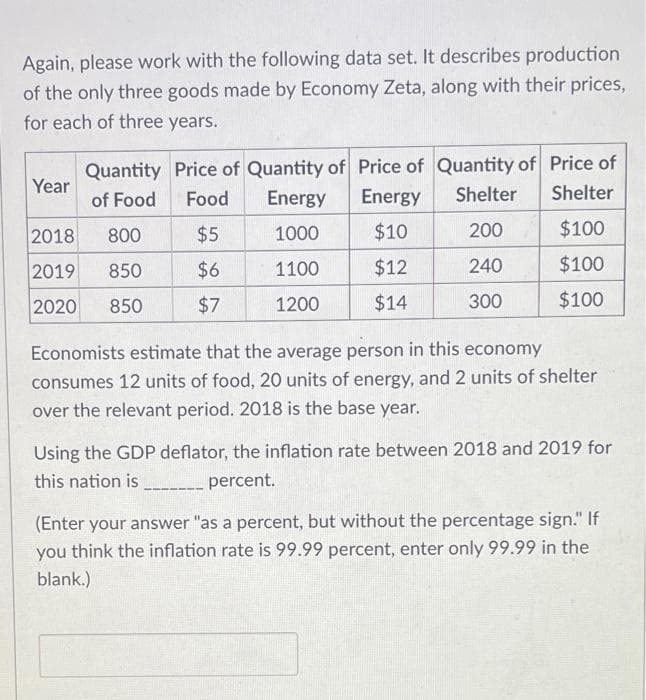 Again, please work with the following data set. It describes production
of the only three goods made by Economy Zeta, along with their prices,
for each of three years.
Quantity Price of Quantity of Price of Quantity of Price of
of Food
Food
Energy Energy
Shelter
Shelter
2018
800
$5
1000
$10
200
$100
2019 850
$6
1100
$12
240
$100
2020 850
$7
1200
$14
300
$100
Year
Economists estimate that the average person in this economy
consumes 12 units of food, 20 units of energy, and 2 units of shelter
over the relevant period. 2018 is the base year.
Using the GDP deflator, the inflation rate between 2018 and 2019 for
this nation is ______________ percent.
(Enter your answer "as a percent, but without the percentage sign." If
you think the inflation rate is 99.99 percent, enter only 99.99 in the
blank.)