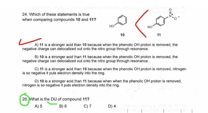 24. Which of these statements is true
when comparing compounds 10 and 11?
HO
10
ما
26. What is the DU of compound 11?
A) 5
B) 6
C) 7
НО
11
A) 11 is a stronger acid than 10 because when the phenolic OH proton is removed, the
negative charge can delocalized out onto the nitro group through resonance.
D) 4
IL
B) 10 is a stronger acid than 11 because when the phenolic OH proton is removed, the
negative charge can delocalized out onto the nitro group through resonance.
C) 11 is a stronger acid than 10 because when the phenolic OH proton is removed, nitrogen
is so negative it puts electron density into the ring.
D) 10 is a stronger acid than 11 because when when the phenolic OH proton is removed,
nitrogen is so negative it puts electron density into the ring.
199