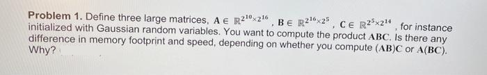 Problem 1. Define three large matrices, A E R2¹0x216, BE R2¹6x25, CE R25x2¹4, for instance
initialized with Gaussian random variables. You want to compute the product ABC. Is there any
difference in memory footprint and speed, depending on whether you compute (AB)C or A(BC).
Why?