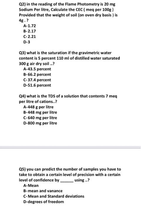 Q2) in the reading of the Flame Photometry is 20 mg
Sodium Per litre, Calculate the CEC ( meq per 100g)
Provided that the weight of soil (on oven dry basis) is
4g.?
A-1.72
B-2.17
C-2.21
D-3
Q3) what is the saturation if the gravimetric water
content is 5 percent 110 ml of distilled water saturated
300 g air dry soil ..?
A-43.5 percent
B-66.2 percent
C-37.4 percent
D-51.6 percent
Q4) what is the TDS of a solution that contents 7 meq
per litre of cations..?
A-448 g per litre
B-448 mg per litre
C-640 mg per litre
D-800 mg per litre
Q5) you can predict the number of samples you have to
take to obtain a certain level of precision with a certain
level of confidence by.
using..?
A-Mean
B-mean and vanance
C-Mean and Standard deviations
D-degrees of freedom