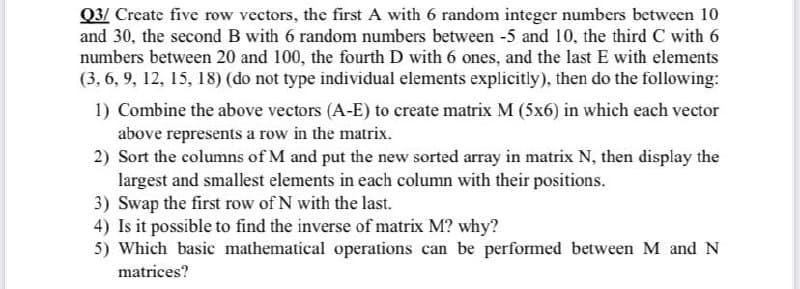 Q3/ Create five row vectors, the first A with 6 random integer numbers between 10
and 30, the second B with 6 random numbers between -5 and 10, the third C with 6
numbers between 20 and 100, the fourth D with 6 ones, and the last E with elements
(3, 6, 9, 12, 15, 18) (do not type individual elements explicitly), then do the following:
1) Combine the above vectors (A-E) to create matrix M (5x6) in which each vector
above represents a row in the matrix.
2) Sort the columns of M and put the new sorted array in matrix N, then display the
largest and smallest elements in each column with their positions.
3) Swap the first row of N with the last.
4) Is it possible to find the inverse of matrix M? why?
5) Which basic mathematical operations can be performed between M and N
matrices?