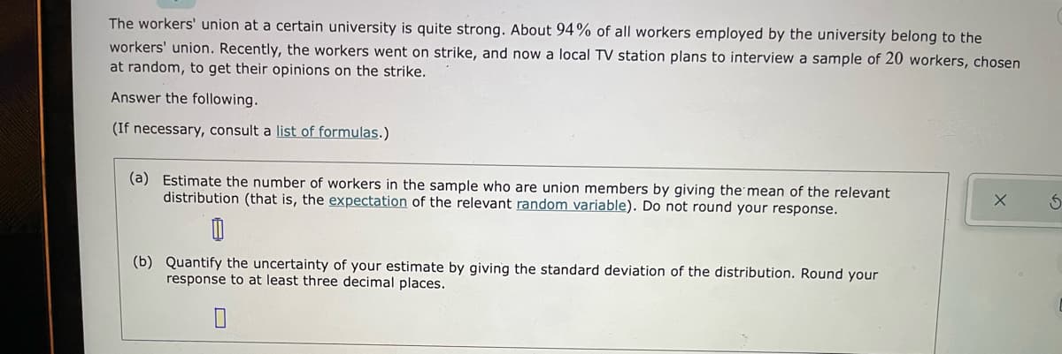 The workers' union at a certain university is quite strong. About 94% of all workers employed by the university belong to the
workers' union. Recently, the workers went on strike, and now a local TV station plans to interview a sample of 20 workers, chosen
at random, to get their opinions on the strike.
Answer the following.
(If necessary, consult a list of formulas.)
(a) Estimate the number of workers in the sample who are union members by giving the mean of the relevant
distribution (that is, the expectation of the relevant random variable). Do not round your response.
(b) Quantify the uncertainty of your estimate by giving the standard deviation of the distribution. Round your
response to at least three decimal places.
