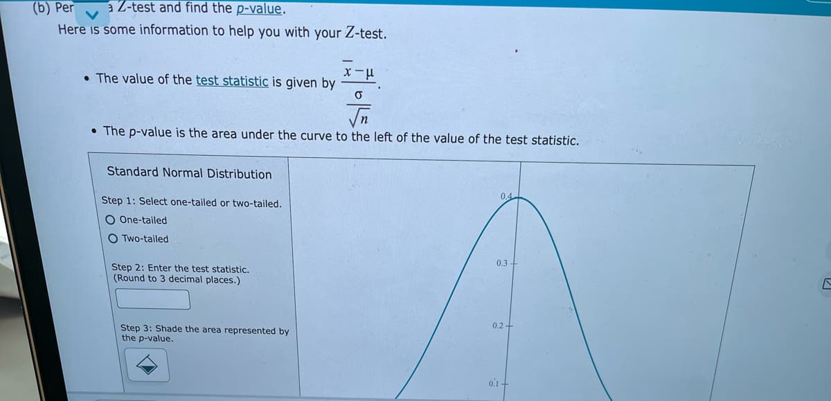 (b) Per
Here is some information to help you with your Z-test.
a Z-test and find the p-value.
• The value of the test statistic is given by
• The p-value is the area under the curve to the left of the value of the test statistic.
Standard Normal Distribution
Step 1: Select one-tailed or two-tailed.
0.4
O One-tailed
O Two-tailed
0.3 +
Step 2: Enter the test statistic.
(Round to 3 decimal places.)
0.2 +
Step 3: Shade the area represented by
the p-value.
0.1-
