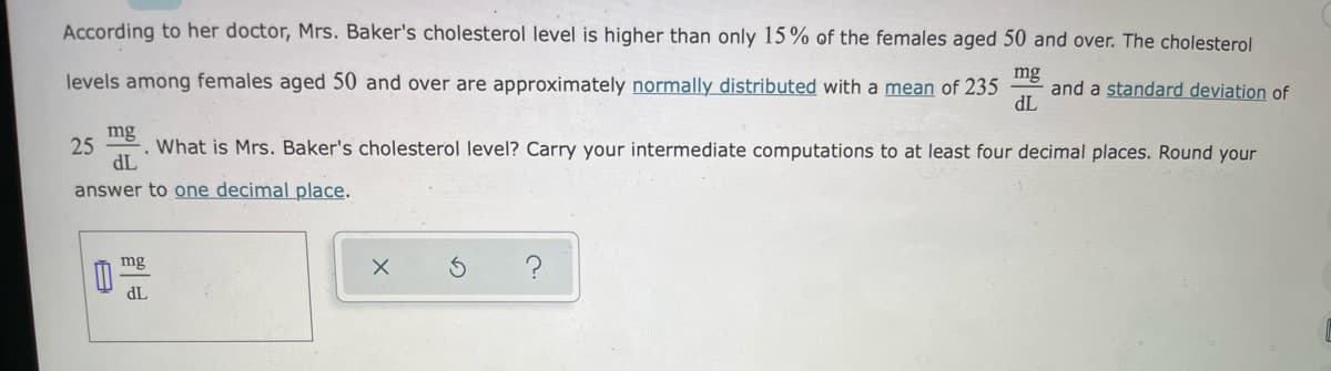 According to her doctor, Mrs. Baker's cholesterol level is higher than only 15% of the females aged 50 and over. The cholesterol
levels among females aged 50 and over are approximately normally distributed with a mean of 235
mg
and a standard deviation of
dL
mg
25
. What is Mrs. Baker's cholesterol level? Carry your intermediate computations to at least four decimal places. Round your
dL
answer to one decimal place.
mg
dL
