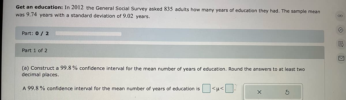 Get an education: In 2012 the General Social Survey asked 835 adults how many years of education they had. The sample mean
was 9.74 years with a standard deviation of 9.02 years.
Part: 0 / 2
Part 1 of 2
(a) Construct a 99.8 % confidence interval for the mean number of years of education. Round the answers to at least two
decimal places.
A 99.8 % confidence interval for the mean number of years of education is
