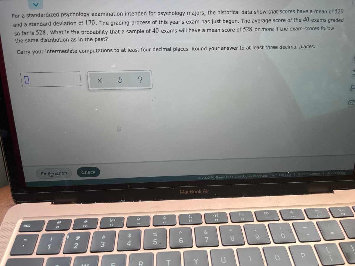 For a standardized psychology examination intended for psychology majors, the historical data show that scores have a mean of 520
and a standard deviation of 170. The grading process of this year's exam has just begun. The average score of the 40 exams graded
so far is 528. What is the probability that a sample of 40 exams will have a mean score of 528 or more if the exam scores follow
the same distribution as in the past?
Carry your intermediate computations to at least four decimal places. Round your answer to at least three decimal places.
Explanation
Check
2022 McGraw Hill LLC. All Rights Reserved. Terms of Use Privacy Center Accessibility
MacBook Air
80
12
esc
F7
F10
F11
F1
F2
F3
FS
F6
FB
@
&
2
4.
5.
6.
8.
9
U
* 3
