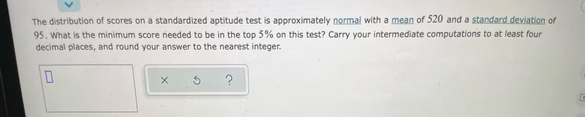 The distribution of scores on a standardized aptitude test is approximately normal with a mean of 520 and a standard deviation of
95. What is the minimum score needed to be in the top 5% on this test? Carry your intermediate computations to at least four
decimal places, and round your answer to the nearest integer.

