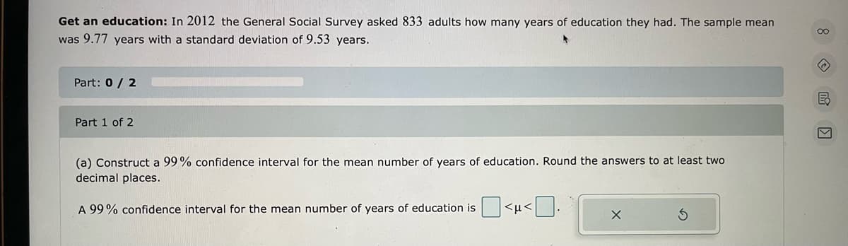 Get an education: In 2012 the General Social Survey asked 833 adults how many years of education they had. The sample mean
was 9.77 years with a standard deviation of 9.53 years.
00
Part: 0 / 2
Part 1 of 2
(a) Construct a 99% confidence interval for the mean number of years of education. Round the answers to at least two
decimal places.
A 99% confidence interval for the mean number of years of education is
<µ<
