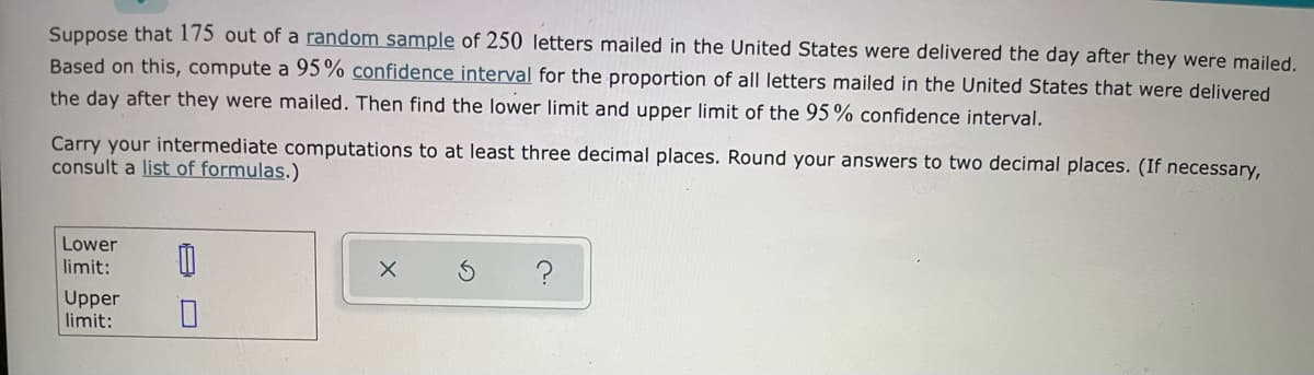 Suppose that 175 out of a random sample of 250 letters mailed in the United States were delivered the day after they were mailed.
Based on this, compute a 95% confidence interval for the proportion of all letters mailed in the United States that were delivered
the day after they were mailed. Then find the lower limit and upper limit of the 95% confidence interval.
Carry your intermediate computations to at least three decimal places. Round your answers to two decimal places. (If necessary,
consult a list of formulas.)
Lower
limit:
Upper
limit:
