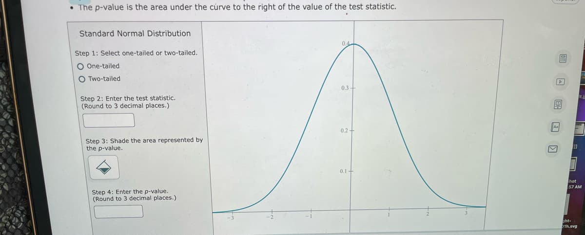 • The p-value is the area under the curve to the right of the value of the test statistic.
Standard Normal Distribution
0.4
Step 1: Select one-tailed or two-tailed.
O One-tailed
O Two-tailed
0,3+
Step 2: Enter the test statistic.
(Round to 3 decimal places.)
Aa
0.2 -
Step 3: Shade the area represented by
the p-value.
11
0.1+
hot
57 AM
Step 4: Enter the p-value.
(Round to 3 decimal places.)
ght-
1h.svg
