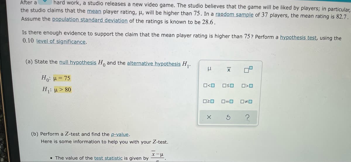 After a
hard work, a studio releases a new video game. The studio believes that the game will be liked by players; in particular,
the studio claims that the mean player rating, µ, will be higher than 75. In a random sample of 37 players, the mean rating is 82.7.
Assume the population standard deviation of the ratings is known to be 28.6 .
Is there enough evidence to support the claim that the mean player rating is higher than 75? Perform a hypothesis test, using the
0.10 level of significance.
(a) State the null hypothesis H and the alternative hypothesis H,.
Ho: H= 75
O<O
OSO
O>O
H: u > 80
O=0
ロロ
(b) Perform a Z-test and find the p-value.
Here is some information to help you with your Z-test.
• The value of the test statistic is given by
