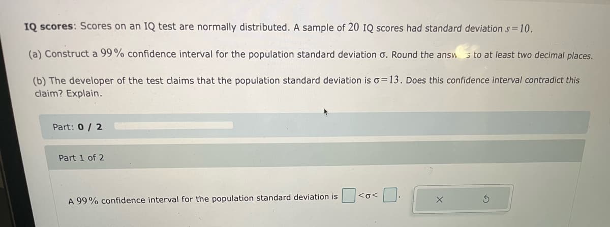 IQ scores: Scores on an IQ test are normally distributed. A sample of 20 1Q scores had standard deviation s=10.
(a) Construct a 99% confidence interval for the population standard deviation o. Round the answ s to at least two decimal places.
(b) The developer of the test claims that the population standard deviation is o=13. Does this confidence interval contradict this
claim? Explain.
Part: 0/ 2
Part 1 of 2
A 99% confidence interval for the population standard deviation is <o<
