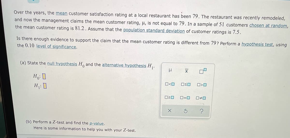 Over the years, the mean customer satisfaction rating at a local restaurant has been 79. The restaurant was recently remodeled,
and now the management claims the mean customer rating, µ, is not equal to 79. In a sample of 51 customers chosen at random,
the mean customer rating is 81.2. Assume that the population standard deviation of customer ratings is 7.5.
Is there enough evidence to support the claim that the mean customer rating is different from 79? Perform a hypothesis test, using
the 0.10 level of significance.
(a) State the null hypothesis H and the alternative hypothesis H,.
Ho: 0
O<O
OSO
H: 0
D=0
(b) Perform a Z-test and find the p-value.
Here is some information to help you with your Z-test.
呂

