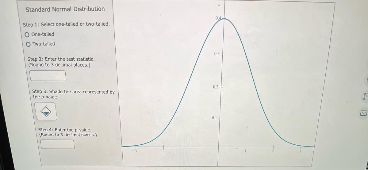 Standard Normal Distribution
0.4
Step 1: Select one-tailed or two-tailed.
O One-tailed
O Two-tailed
0.3-
Step 2: Enter the test statistic.
(Round to 3 decimal places.)
0.2+
Step 3: Shade the area represented by
the p-value.
0.1+
Step 4: Enter the p-value.
(Round to 3 decimal places.)
