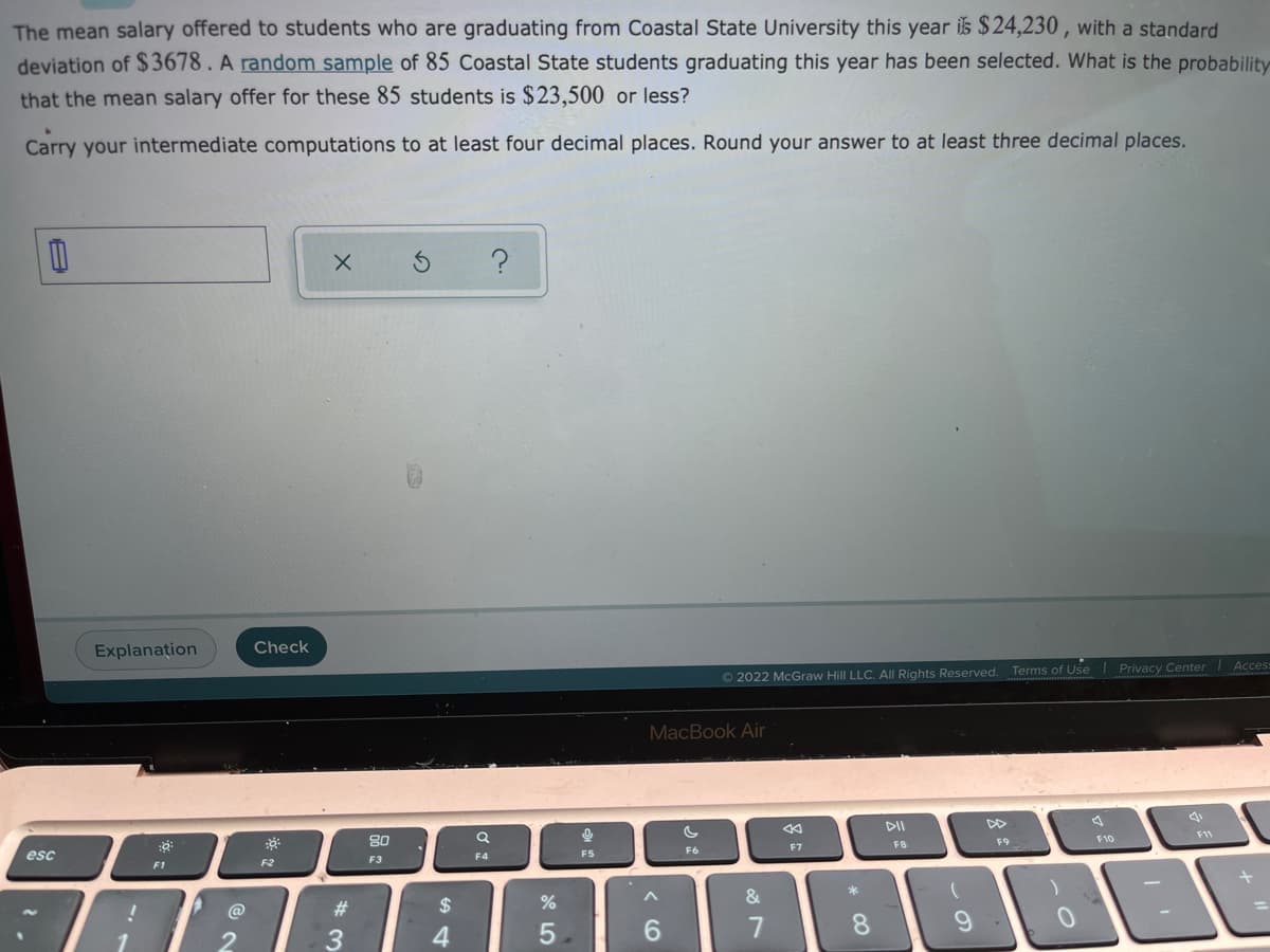 The mean salary offered to students who are graduating from Coastal State University this year is $24,230 , with a standard
deviation of $3678. A random sample of 85 Coastal State students graduating this year has been selected. What is the probability
that the mean salary offer for these 85 students is $ 23,500 or less?
Carry your intermediate computations to at least four decimal places. Round your answer to at least three decimal places.
Explanațion
Check
Acces
© 2022 McGraw Hill LLC. All Rights Reserved. Terms of Use Privacy Center
MacBook Air
DII
80
F9
F10
F8
F6
F7
esc
F4
F5
F2
F3
F1
&
23
24
4
6.
* CO
