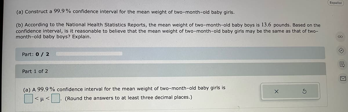 Español
(a) Construct a 99.9 % confidence interval for the mean weight of two-month-old baby girls.
(b) According to the National Health Statistics Reports, the mean weight of two-month-old baby boys is 13.6 pounds. Based on the
confidence interval, is it reasonable to believe that the mean weight of two-month-old baby girls may be the same as that of two-
month-old baby boys? Explain.
Part: 0/ 2
E
Part 1 of 2
(a) A 99.9 % confidence interval for the mean weight of two-month-old baby girls is
|<µ < . (Round the answers to at least three decimal places.)
