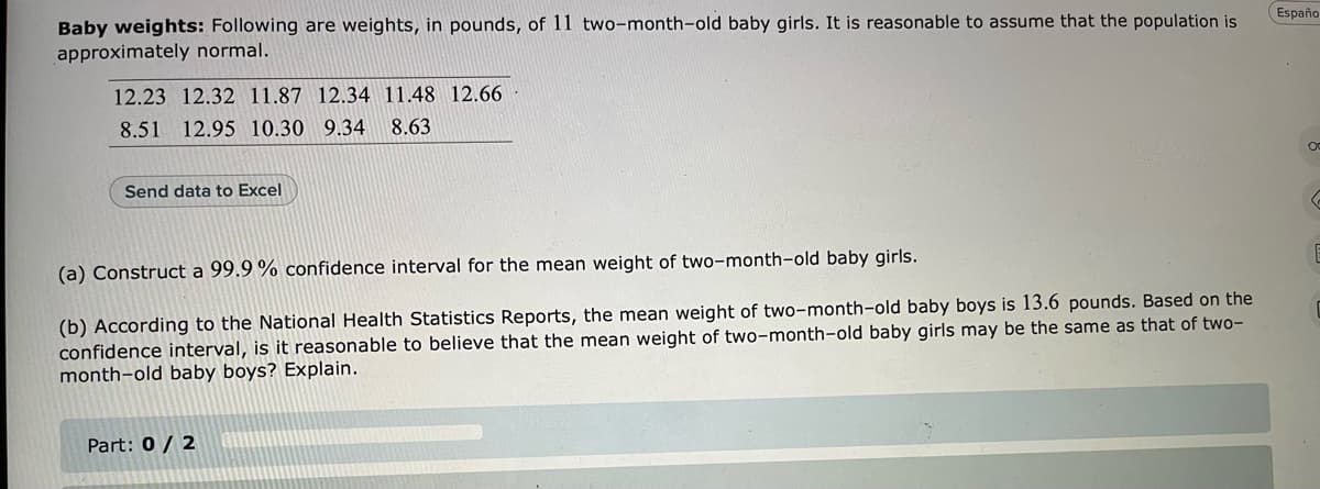 Españo
Baby weights: Following are weights, in pounds, of 11 two-month-old baby girls. It is reasonable to assume that the population is
approximately normal.
12.23 12.32 11.87 12.34 11.48 12.66
8.51 12.95 10.30 9.34
8.63
Send data to Excel
(a) Construct a 99.9 % confidence interval for the mean weight of two-month-old baby girls.
(b) According to the National Health Statistics Reports, the mean weight of two-month-old baby boys is 13.6 pounds. Based on the
confidence interval, is it reasonable to believe that the mean weight of two-month-old baby girls may be the same as that of two-
month-old baby boys? Explain.
Part: 0 / 2
