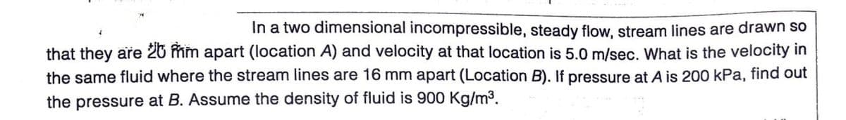 In a two dimensional incompressible, steady flow, stream lines are drawn so
that they are 26 fim apart (location A) and velocity at that location is 5.0 m/sec. What is the velocity in
the same fluid where the stream lines are 16 mm apart (Location B). If pressure at A is 200 kPa, find out
the pressure at B. Assume the density of fluid is 900 Kg/m³.
