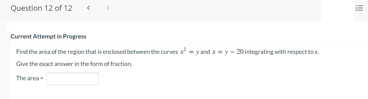 Question 12 of 12
<>
Current Attempt in Progress
Find the area of the region that is enclosed between the curves x = y and = y – 20 integrating with respect to x.
Give the exact answer in the form of fraction.
The area =
II
