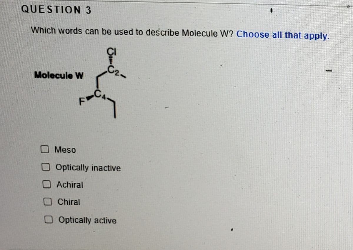 QUESTION 3
Which words can be used to describe Molecule W? Choose all that apply.
C2-
Molecule W
Meso
O Optically inactive
O Achiral
O Chiral
Optically active
