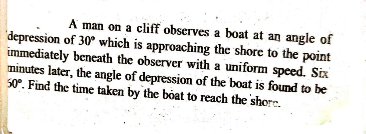 A man on a cliff observes a boat at an angle of
'depression of 30° which is approaching the shore to the point
immediately beneath the observer with a uniform speed. Six
minutes later, the angle of depression of the boat is found to be
50°. Find the time taken by the boat to reach the shore.
