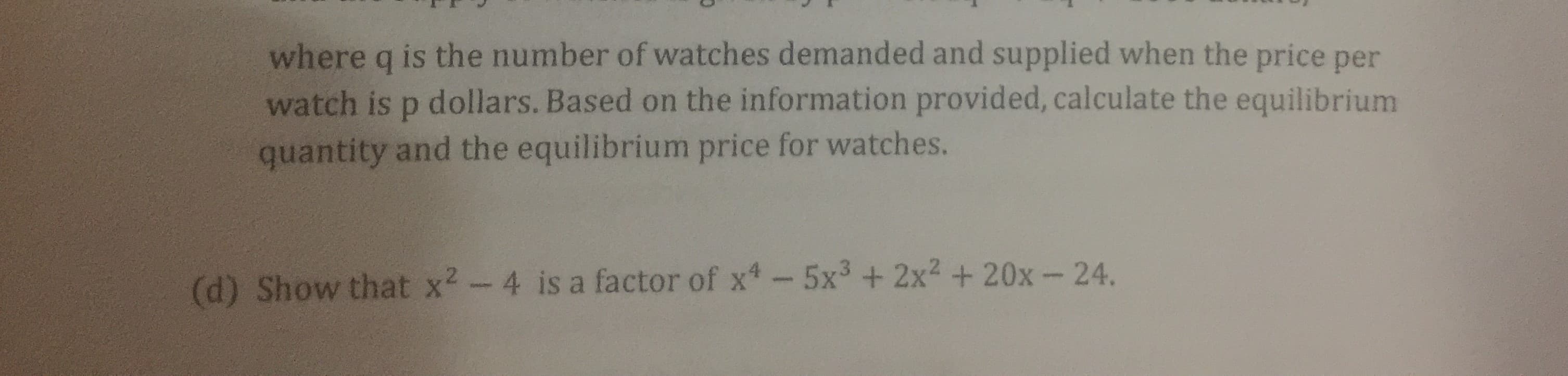 where q is the number of watches demanded and supplied when the price per
watch is p dollars. Based on the information provided, calculate the equilibrium
quantity and the equilibrium price for watches.
(d) Show that x2-4 is a factor of x-5x3+ 2x2 + 20x-24.
