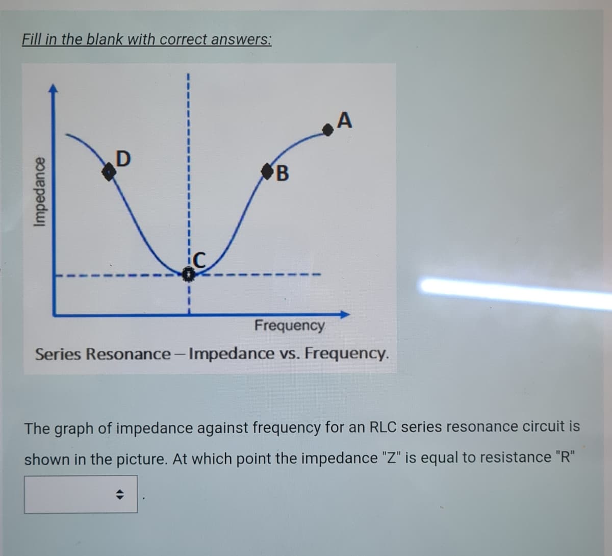 Fill in the blank with correct answers:
A
B
Frequency
Series Resonance- Impedance vs. Frequency.
The graph of impedance against frequency for an RLC series resonance circuit is
shown in the picture. At which point the impedance "Z" is equal to resistance "R"
Impedance
