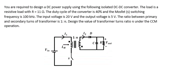 You are required to design a DC power supply using the following isolated DC-DC converter. The load is a
resistive load with R= 110. The duty cycle of the converter is 40% and the Mosfet (s) switching
frequency is 100 kHz. The input voltage is 20 V and the output voltage is 5 V. The ratio between primary
and secondary turns of transformer is 1: n. Design the value of transformer turns ratio n under the CCM
operation.
I2 D
1:n
EVout
LM
Vin
