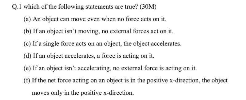 Q.1 which of the following statements are true? (30M)
(a) An object can move even when no force acts on it.
(b) If an object isn't moving, no external forces act on it.
(c) If a single force acts on an object, the object accelerates.
(d) If an object accelerates, a force is acting on it.
(e) If an object isn't accelerating, no external force is acting on it.
(f) If the net force acting on an object is in the positive x-direction, the object
moves only in the positive x-direction.
