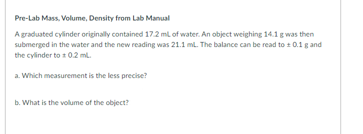 A graduated cylinder originally contained 17.2 mL of water. An object weighing 14.1 g was then
submerged in the water and the new reading was 21.1 mL. The balance can be read to + 0.1 g and
the cylinder to + 0.2 mL.
a. Which measurement is the less precise?
b. What is the volume of the object?
