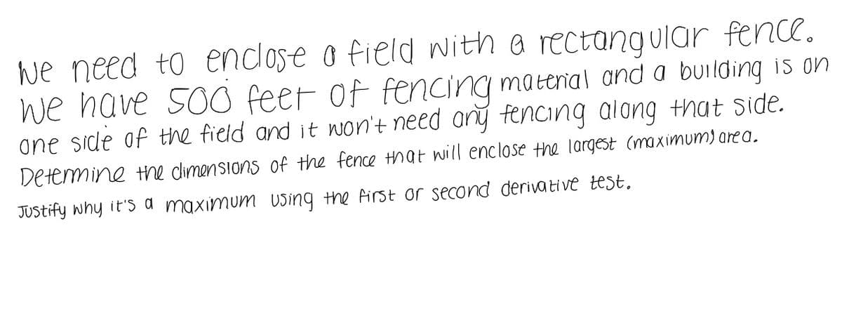 we need to enclose o field with a rectangular fence.
we have SO0 feer of fecing material and a building is on
one side of the field and it won't need ang fencing alang that side.
Determine he climensions of the fence that will enclose Hhe largest (maximum) are a.
JUstify why it's a maximum Using the first or second derivative test.
