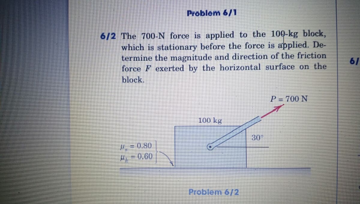 Problem 6/1
6/2 The 700-N force is applied to the 100-kg block,
which is stationary before the force is applied. De-
termine the magnitude and direction of the friction
force F exerted by the horizontal surface on the
block.
61
P = 700 N
100 kg
30
H = 0.80
H = 0,60
Problem 6/2
