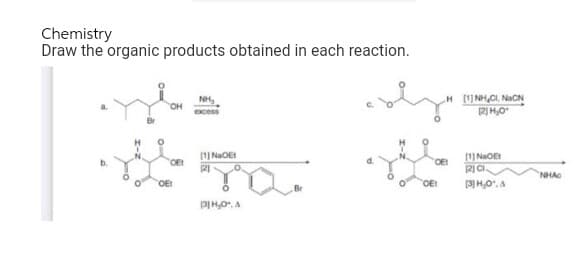 Chemistry
Draw the organic products obtained in each reaction.
OH
NH₂
excess
s na
1JNIDE:
121
OE!
[3] H₂O, A
oly
H HÌNH, GINIÊN
[2] H₂0
OE!
OE!
(1)NGOET
(2) CI
[3] H₂0". A
NHAG