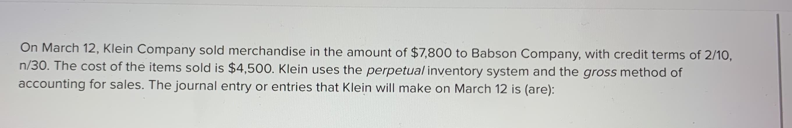 On March 12, Klein Company sold merchandise in the amount of $7,800 to Babson Company, with credit terms of 2/10,
n/30. The cost of the items sold is $4,500. Klein uses the perpetual inventory system and the gross method of
accounting for sales. The journal entry or entries that Klein will make on March 12 is (are):
